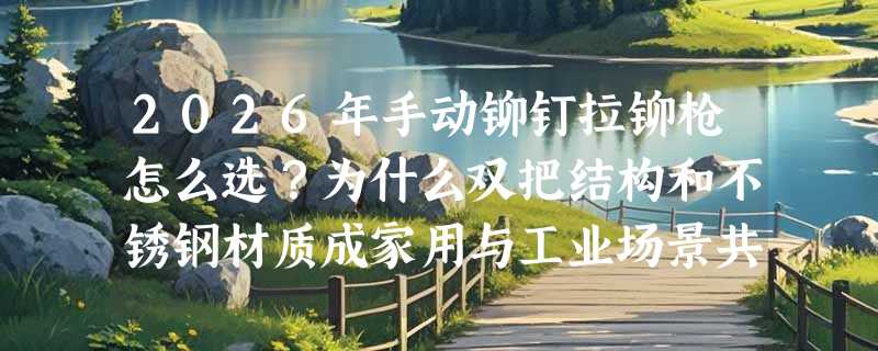 2026年手动铆钉拉铆枪怎么选？为什么双把结构和不锈钢材质成家用与工业场景共同首选？