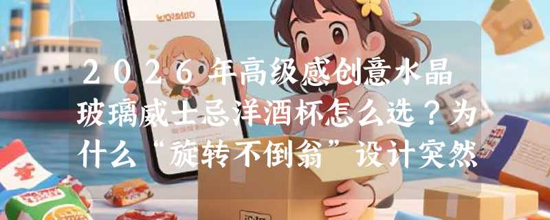 2026年高级感创意水晶玻璃威士忌洋酒杯怎么选？为什么“旋转不倒翁”设计突然成新刚需？