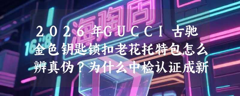 2026年GUCCI古驰金色钥匙锁扣老花托特包怎么辨真伪？为什么中检认证成新门槛？