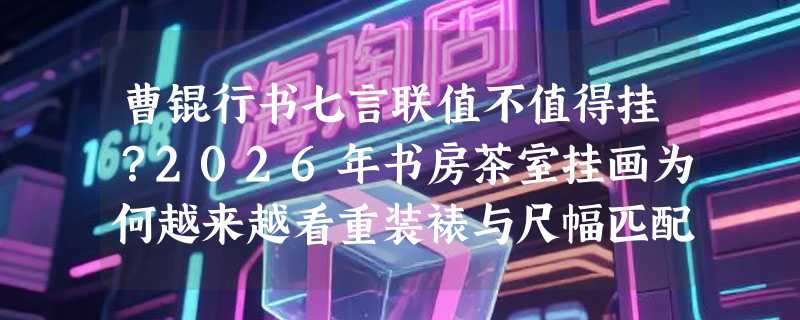 曹锟行书七言联值不值得挂？2026年书房茶室挂画为何越来越看重装裱与尺幅匹配？