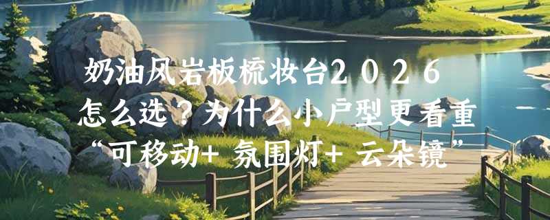 奶油风岩板梳妆台2026怎么选？为什么小户型更看重“可移动+氛围灯+云朵镜”这三件套？