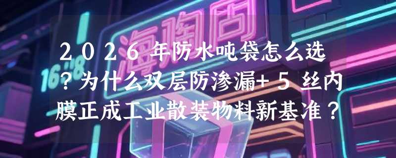 2026年防水吨袋怎么选？为什么双层防渗漏+5丝内膜正成工业散装物料新基准？