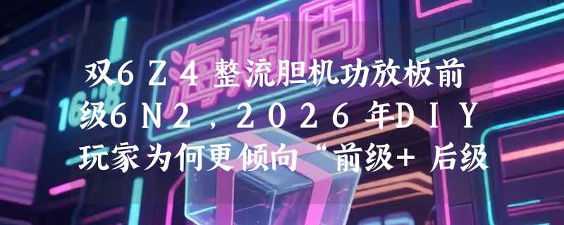双6Z4整流胆机功放板前级6N2，2026年DIY玩家为何更倾向“前级+后级+整流”一体化方案？