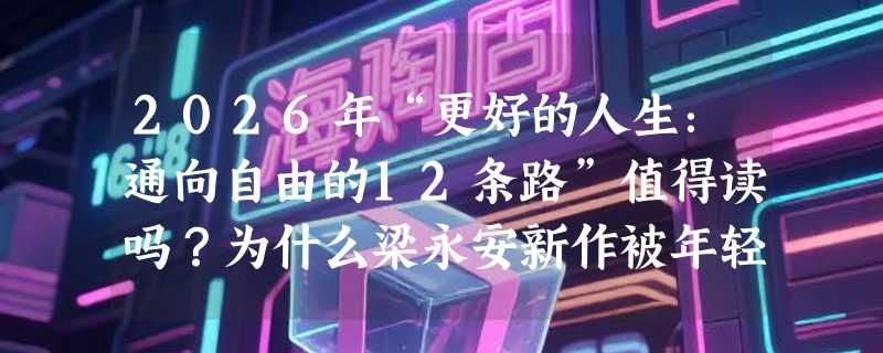 2026年“更好的人生：通向自由的12条路”值得读吗？为什么梁永安新作被年轻读者称为“清醒指南”？
