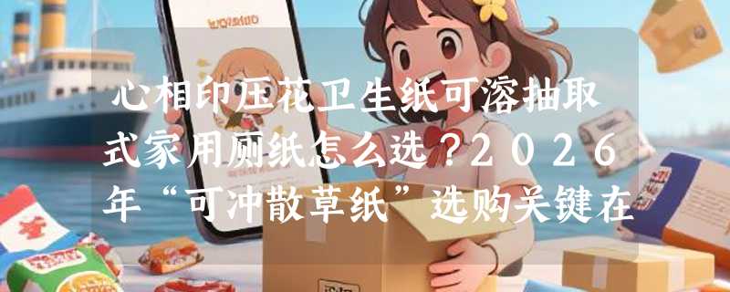 心相印压花卫生纸可溶抽取式家用厕纸怎么选？2026年“可冲散草纸”选购关键在哪儿？