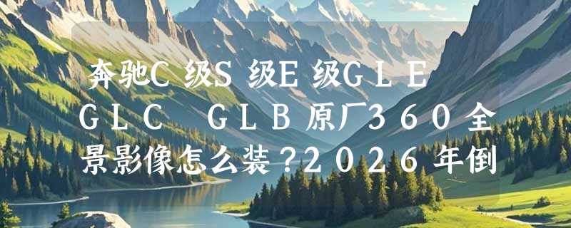 奔驰C级S级E级GLE GLC GLB原厂360全景影像怎么装？2026年倒车轨迹适配和车型覆盖有啥新变化？