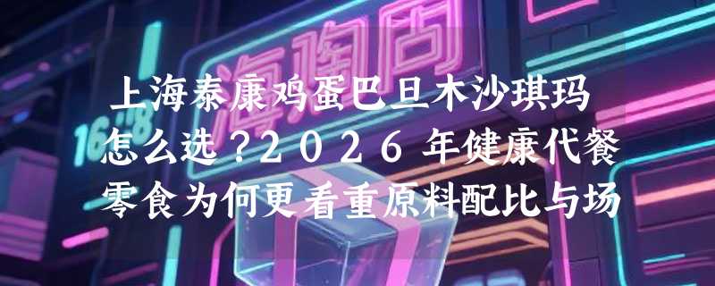 上海泰康鸡蛋巴旦木沙琪玛怎么选？2026年健康代餐零食为何更看重原料配比与场景适配性？