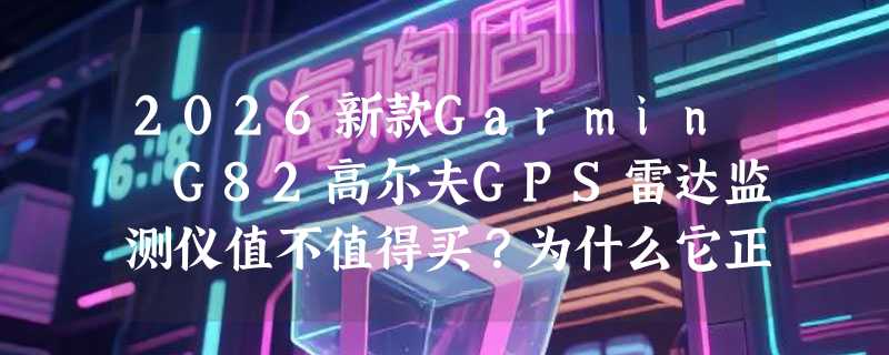 2026新款Garmin G82高尔夫GPS雷达监测仪值不值得买？为什么它正重新定义球道数据决策？
