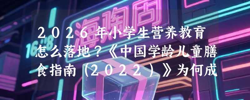 2026年小学生营养教育怎么落地？《中国学龄儿童膳食指南（2022）》为何成健康考试与公共健康实践新基准？