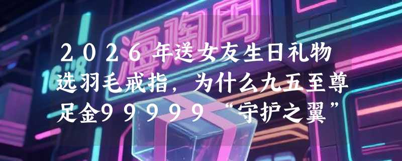 2026年送女友生日礼物选羽毛戒指，为什么九五至尊足金99999“守护之翼”成热门首选？