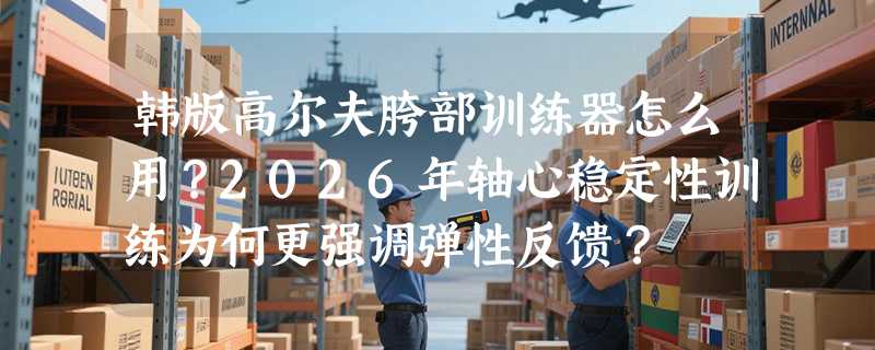 韩版高尔夫胯部训练器怎么用？2026年轴心稳定性训练为何更强调弹性反馈？
