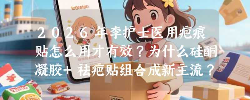2026年李护士医用疤痕贴怎么用才有效？为什么硅酮凝胶+祛疤贴组合成新主流？