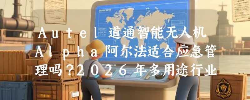 Autel道通智能无人机Alpha阿尔法适合应急管理吗？2026年多用途行业应用关键在哪儿？