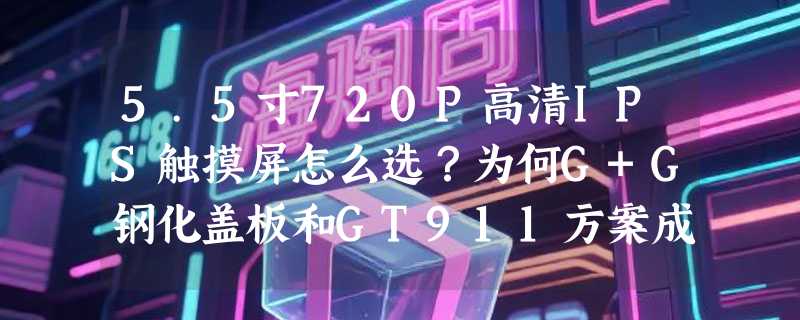 5.5寸720P高清IPS触摸屏怎么选？为何G+G钢化盖板和GT911方案成2026年工控/嵌入式主流标配？