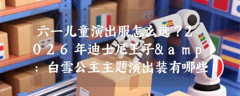 六一儿童演出服怎么选？2026年迪士尼王子&白雪公主主题演出装有哪些关键细节？