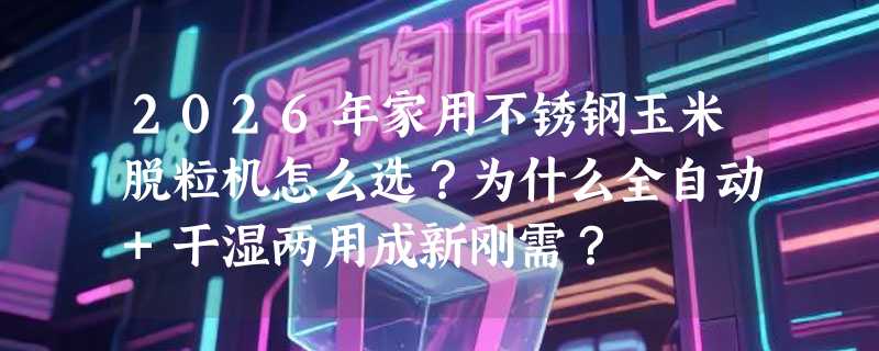 2026年家用不锈钢玉米脱粒机怎么选？为什么全自动+干湿两用成新刚需？