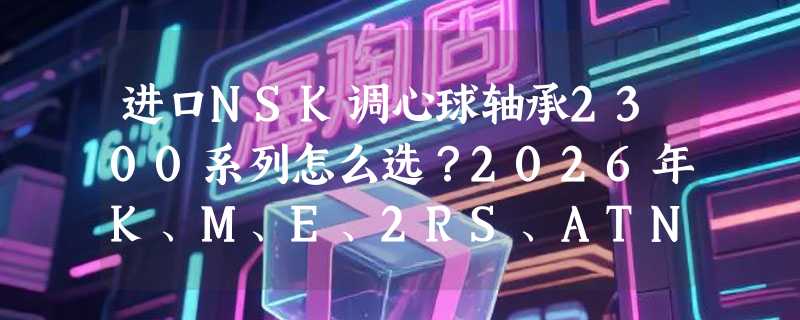 进口NSK调心球轴承2300系列怎么选？2026年K、M、E、2RS、ATN这些后缀到底影响什么？