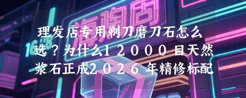 理发店专用剃刀磨刀石怎么选？为什么12000目天然浆石正成2026年精修标配？