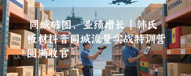 同城破圈，业绩增长｜韩氏板材抖音同城流量实战特训营圆满收官