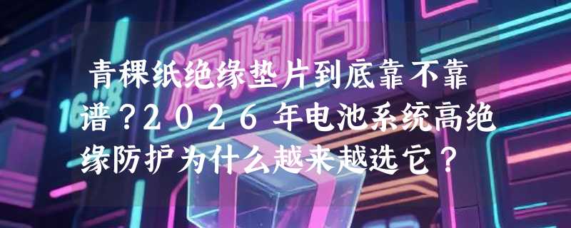 青稞纸绝缘垫片到底靠不靠谱？2026年电池系统高绝缘防护为什么越来越选它？