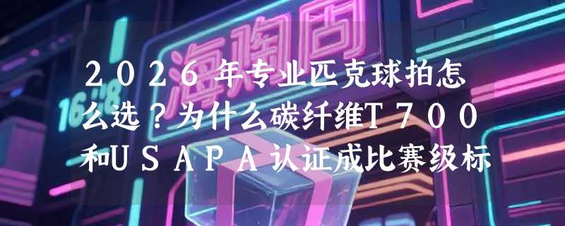 2026年专业匹克球拍怎么选？为什么碳纤维T700和USAPA认证成比赛级标配？