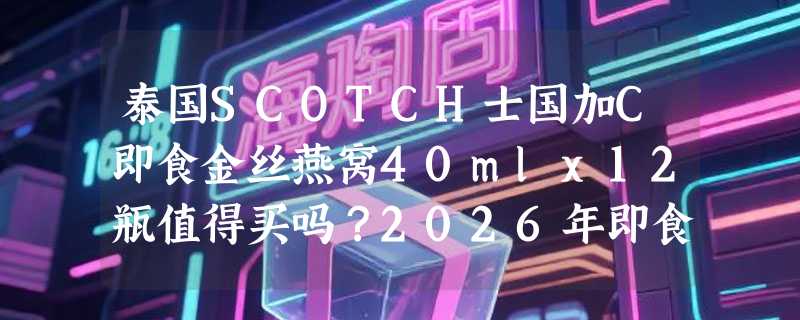 泰国SCOTCH士国加C即食金丝燕窝40mlx12瓶值得买吗？2026年即食燕窝选购更看重产地与维C协同性