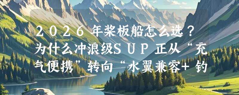 2026年桨板船怎么选？为什么冲浪级SUP正从“充气便携”转向“水翼兼容+钓鱼集成”？