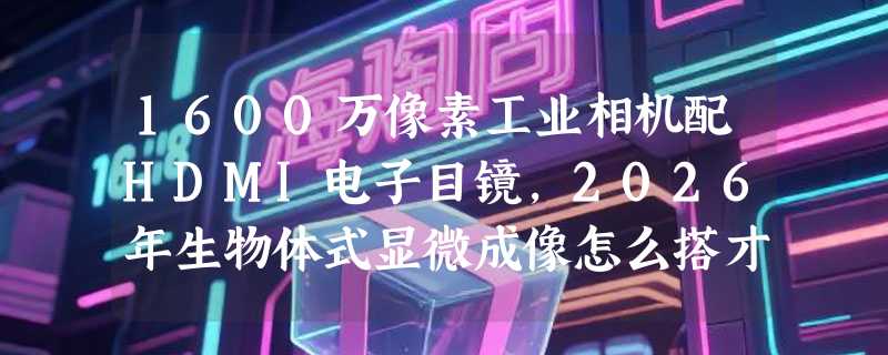 1600万像素工业相机配HDMI电子目镜，2026年生物体式显微成像怎么搭才不翻车？