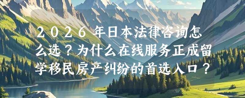 2026年日本法律咨询怎么选？为什么在线服务正成留学移民房产纠纷的首选入口？