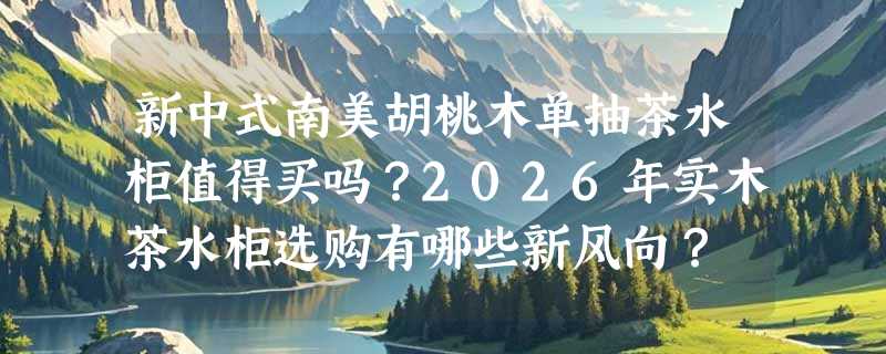 新中式南美胡桃木单抽茶水柜值得买吗？2026年实木茶水柜选购有哪些新风向？