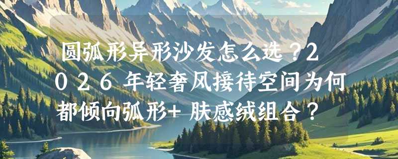 圆弧形异形沙发怎么选？2026年轻奢风接待空间为何都倾向弧形+肤感绒组合？