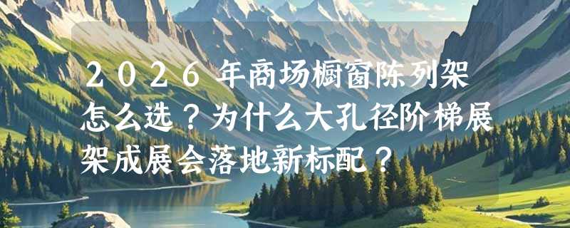 2026年商场橱窗陈列架怎么选？为什么大孔径阶梯展架成展会落地新标配？