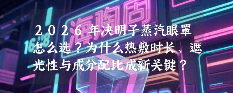 2026年决明子蒸汽眼罩怎么选？为什么热敷时长、遮光性与成分配比成新关键？