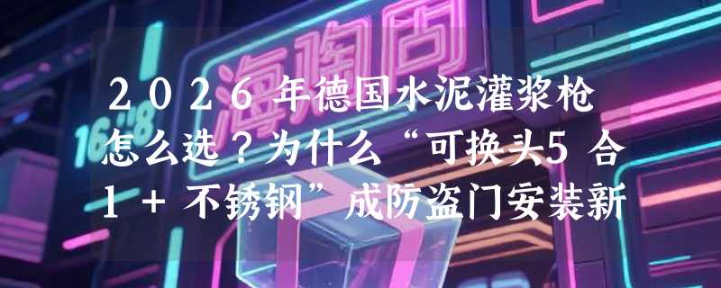 2026年德国水泥灌浆枪怎么选？为什么“可换头5合1+不锈钢”成防盗门安装新标配？