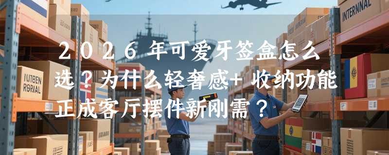 2026年可爱牙签盒怎么选？为什么轻奢感+收纳功能正成客厅摆件新刚需？