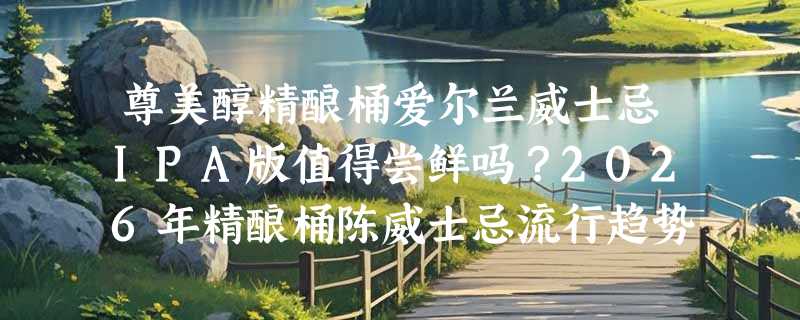尊美醇精酿桶爱尔兰威士忌IPA版值得尝鲜吗？2026年精酿桶陈威士忌流行趋势怎么看？