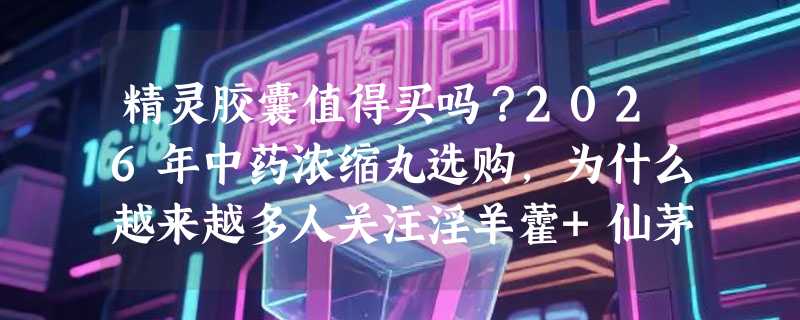 精灵胶囊值得买吗？2026年中药浓缩丸选购，为什么越来越多人关注淫羊藿+仙茅配伍？