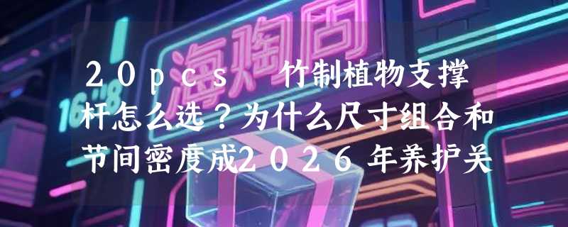 20pcs 竹制植物支撑杆怎么选？为什么尺寸组合和节间密度成2026年养护关键指标？