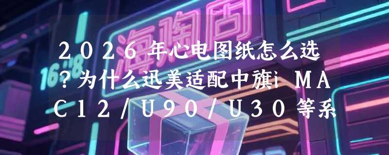 2026年心电图纸怎么选？为什么迅美适配中旗iMAC12/U90/U30等系列成临床首选？