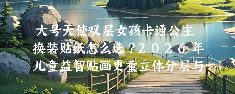 大号天使双层女孩卡通公主换装贴纸怎么选？2026年儿童益智贴画更重立体分层与场景适配性