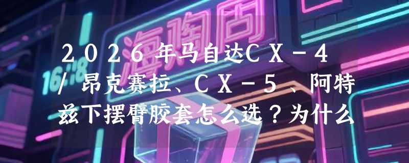 2026年马自达CX-4/昂克赛拉、CX-5、阿特兹下摆臂胶套怎么选？为什么原装适配和左右区分成关键指标？