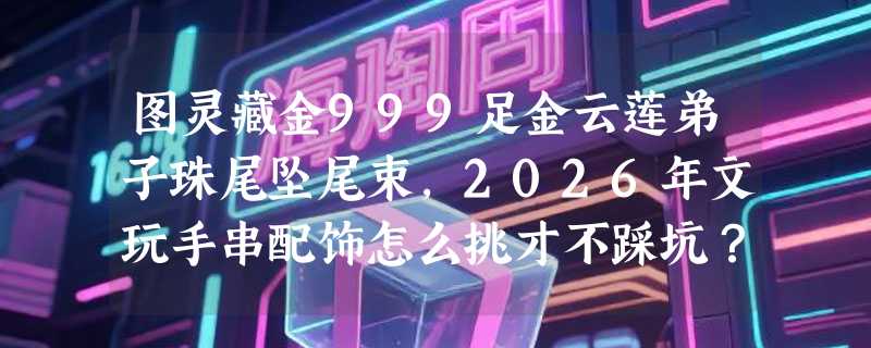 图灵藏金999足金云莲弟子珠尾坠尾束，2026年文玩手串配饰怎么挑才不踩坑？