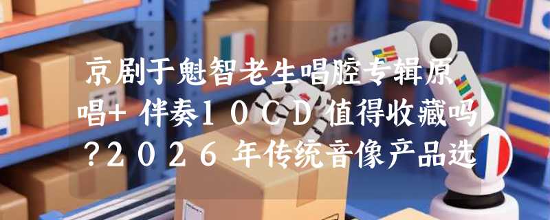 京剧于魁智老生唱腔专辑原唱+伴奏10CD值得收藏吗？2026年传统音像产品选购有何新变化？