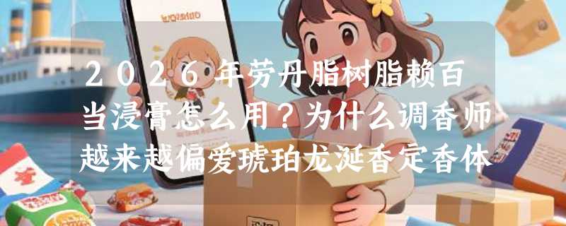2026年劳丹脂树脂赖百当浸膏怎么用？为什么调香师越来越偏爱琥珀龙涎香定香体系？