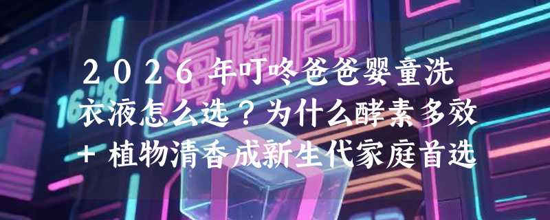 2026年叮咚爸爸婴童洗衣液怎么选？为什么酵素多效+植物清香成新生代家庭首选？