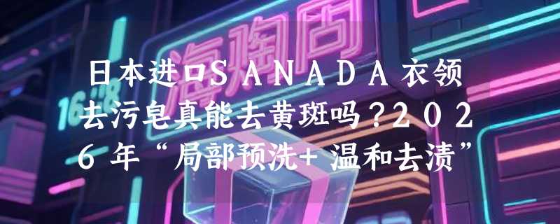 日本进口SANADA衣领去污皂真能去黄斑吗？2026年“局部预洗+温和去渍”成母婴家庭新刚需