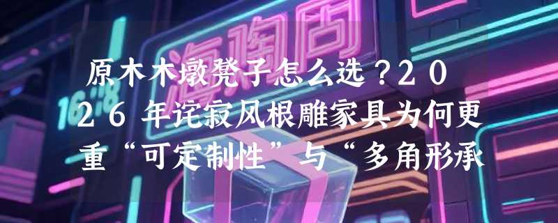 原木木墩凳子怎么选？2026年诧寂风根雕家具为何更重“可定制性”与“多角形承重结构”？