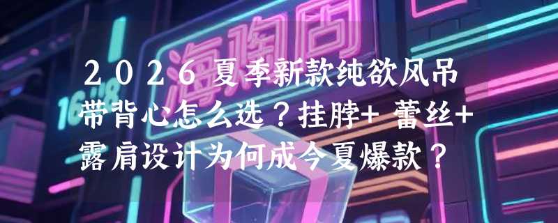 2026夏季新款纯欲风吊带背心怎么选？挂脖+蕾丝+露肩设计为何成今夏爆款？