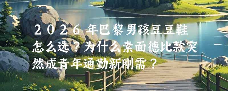 2026年巴黎男孩豆豆鞋怎么选？为什么素面德比款突然成青年通勤新刚需？