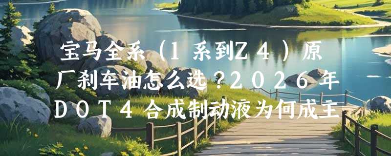 宝马全系（1系到Z4）原厂刹车油怎么选？2026年DOT4合成制动液为何成主流标配？